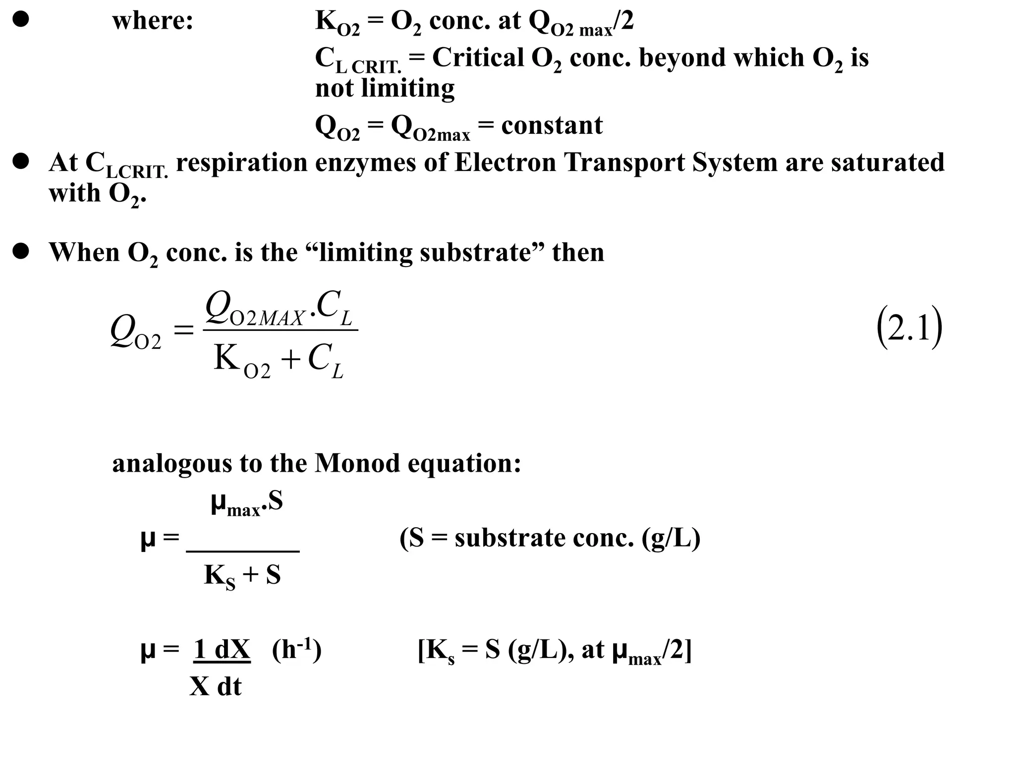  where: KO2 = O2 conc. at QO2 max/2
CL CRIT. = Critical O2 conc. beyond which O2 is
not limiting
QO2 = QO2max = constant
 At CLCRIT. respiration enzymes of Electron Transport System are saturated
with O2.
 When O2 conc. is the “limiting substrate” then
analogous to the Monod equation:
µmax.S
µ = ________ (S = substrate conc. (g/L)
KS + S
µ = 1 dX (h-1) [Ks = S (g/L), at µmax/2]
X dt
 
1
.
2
.
2
2
2
L
L
MAX
C
C
Q
Q






 