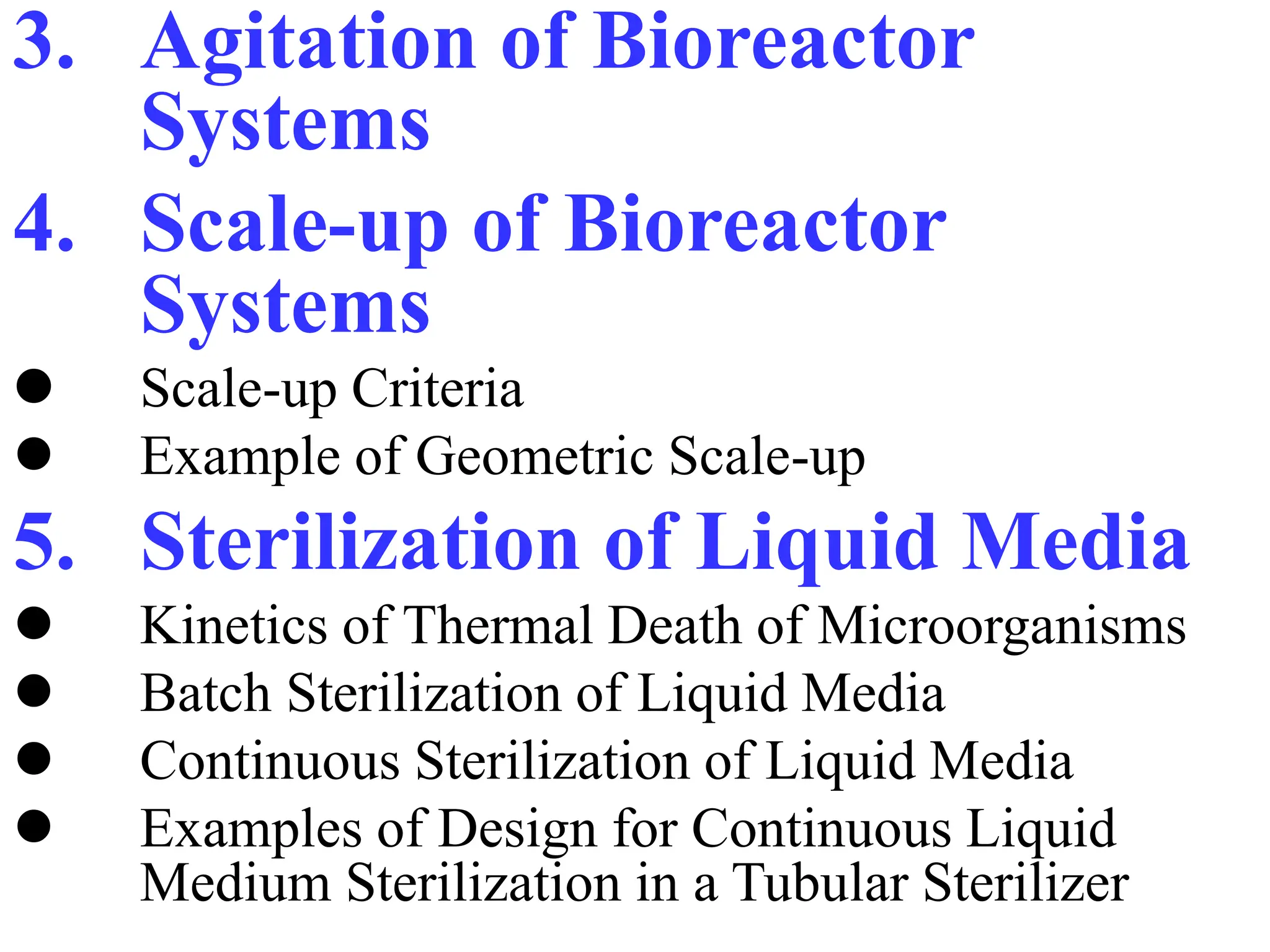 3. Agitation of Bioreactor
Systems
4. Scale-up of Bioreactor
Systems
 Scale-up Criteria
 Example of Geometric Scale-up
5. Sterilization of Liquid Media
 Kinetics of Thermal Death of Microorganisms
 Batch Sterilization of Liquid Media
 Continuous Sterilization of Liquid Media
 Examples of Design for Continuous Liquid
Medium Sterilization in a Tubular Sterilizer
 