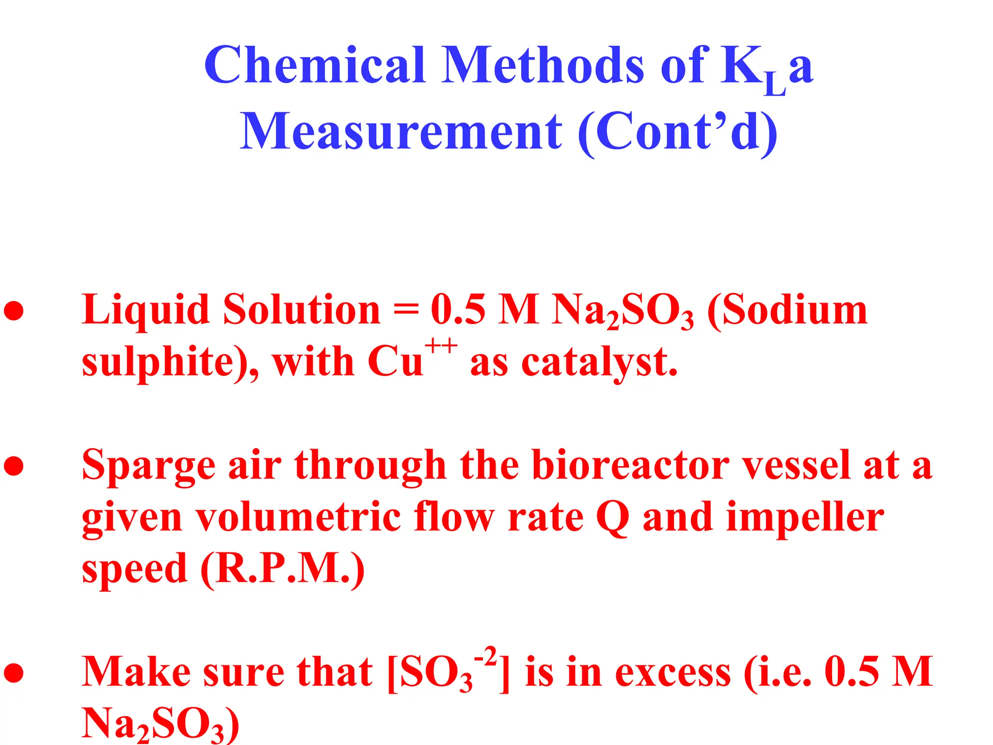 Chemical Methods of KLa
Measurement (Cont’d)
● Liquid Solution = 0.5 M Na2SO3 (Sodium
sulphite), with Cu++
as catalyst.
● Sparge air through the bioreactor vessel at a
given volumetric flow rate Q and impeller
speed (R.P.M.)
● Make sure that [SO3
-2
] is in excess (i.e. 0.5 M
Na2SO3)
 