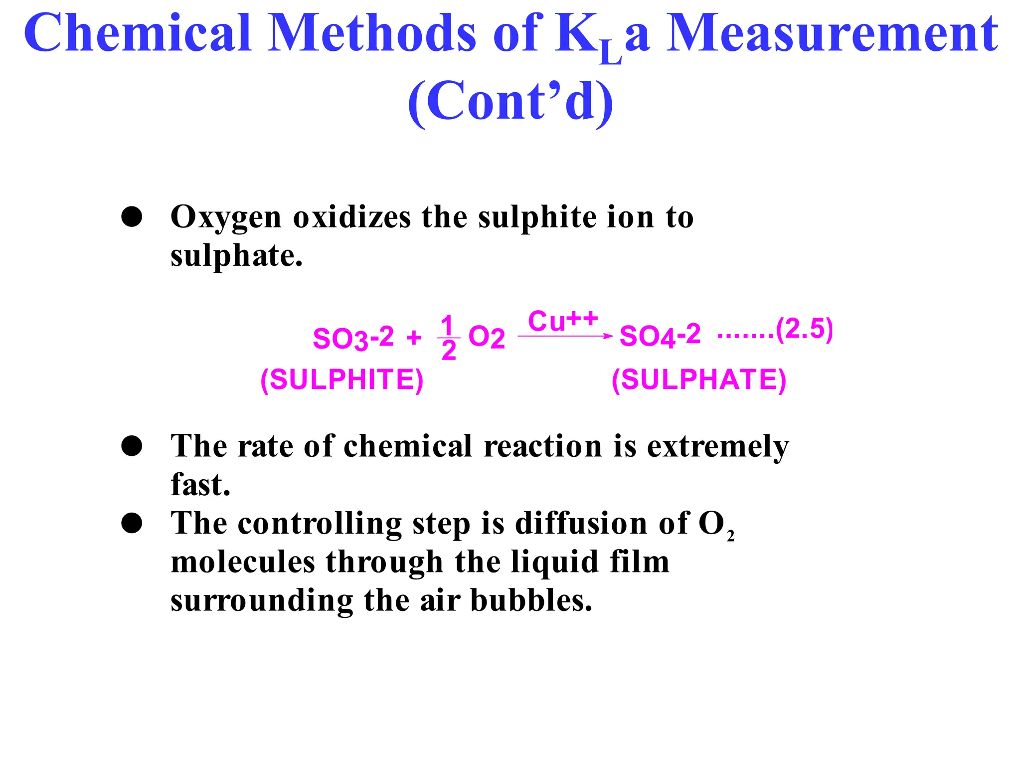 Chemical Methods of KLa Measurement
(Cont’d)
 Oxygen oxidizes the sulphite ion to
sulphate.
SO3-2 + 1
2
O2
Cu++
SO4-2 .......(2.5)
(SULPHITE) (SULPHATE)
 The rate of chemical reaction is extremely
fast.
 The controlling step is diffusion of O2
molecules through the liquid film
surrounding the air bubbles.
 