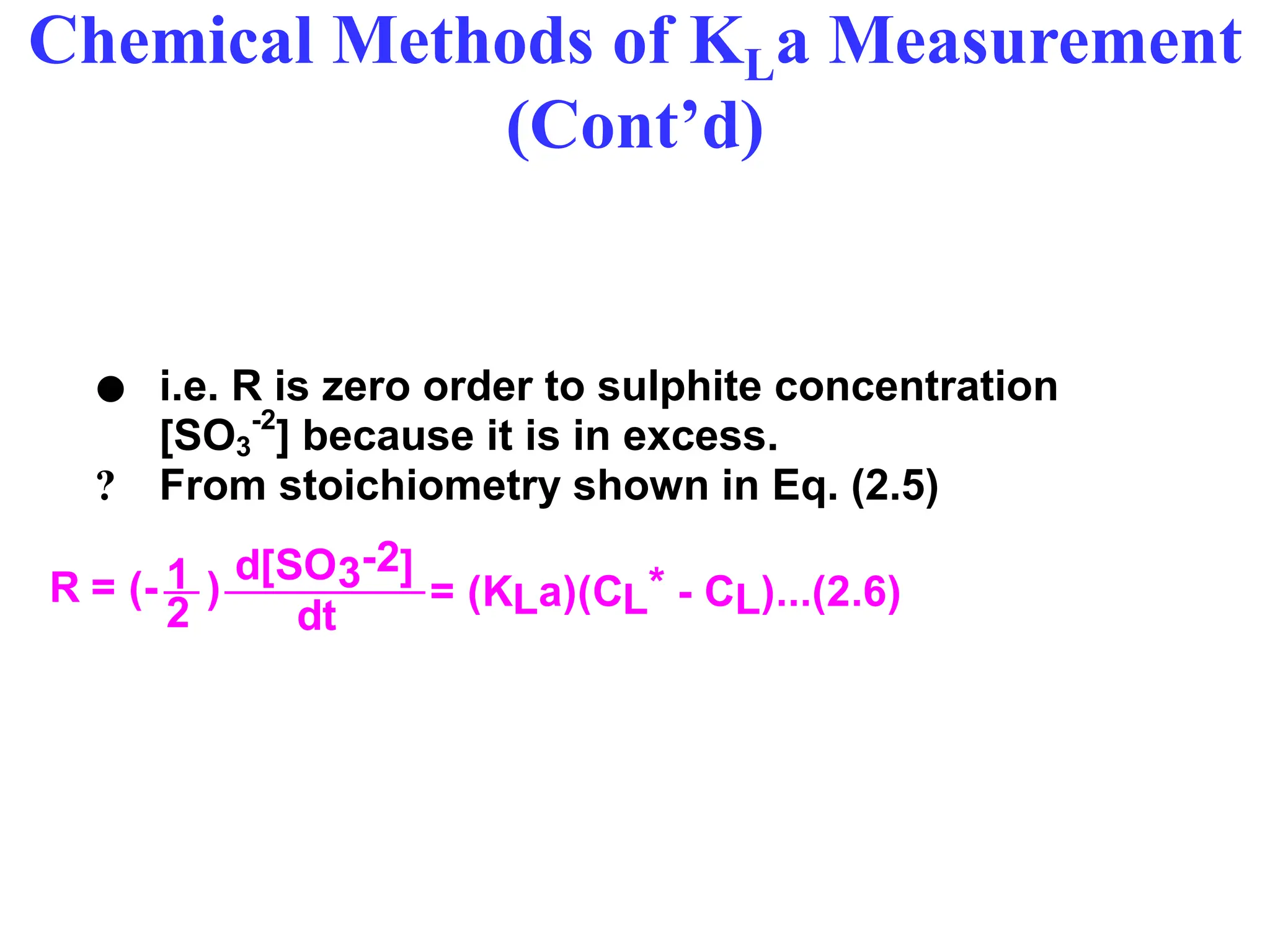 Chemical Methods of KLa Measurement
(Cont’d)
 i.e. R is zero order to sulphite concentration
[SO3
-2
] because it is in excess.
? From stoichiometry shown in Eq. (2.5)
dt
1 d[SO3-2]
2
R = (- ) = (KLa)(CL* - CL)...(2.6)
 