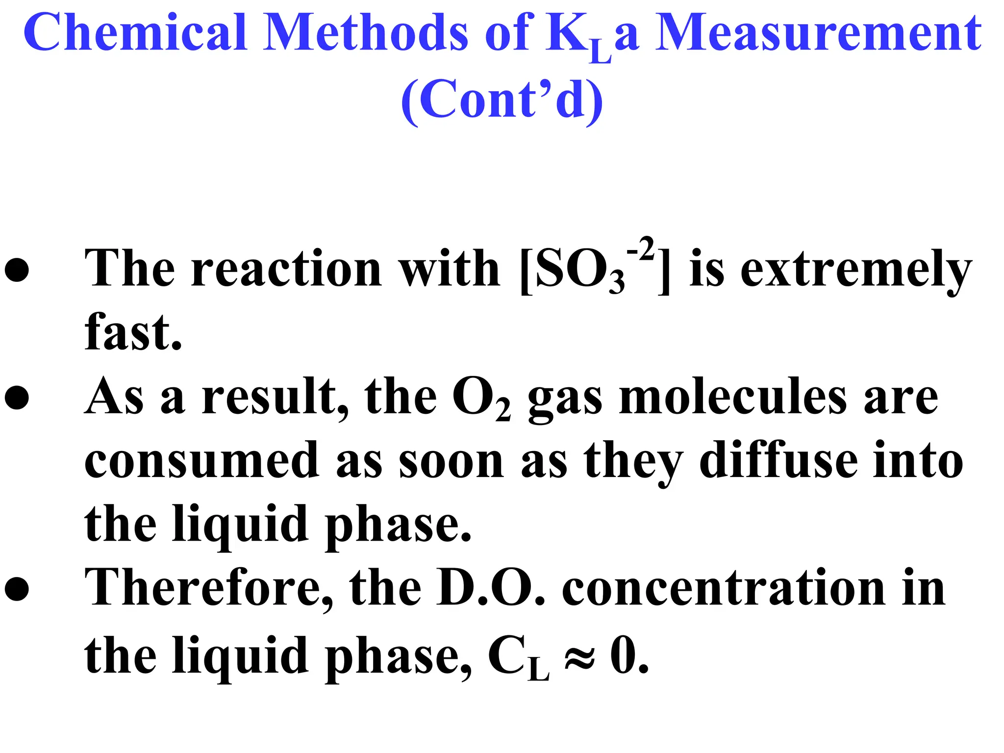 Chemical Methods of KLa Measurement
(Cont’d)
● The reaction with [SO3
-2
] is extremely
fast.
● As a result, the O2 gas molecules are
consumed as soon as they diffuse into
the liquid phase.
● Therefore, the D.O. concentration in
the liquid phase, CL  0.
 