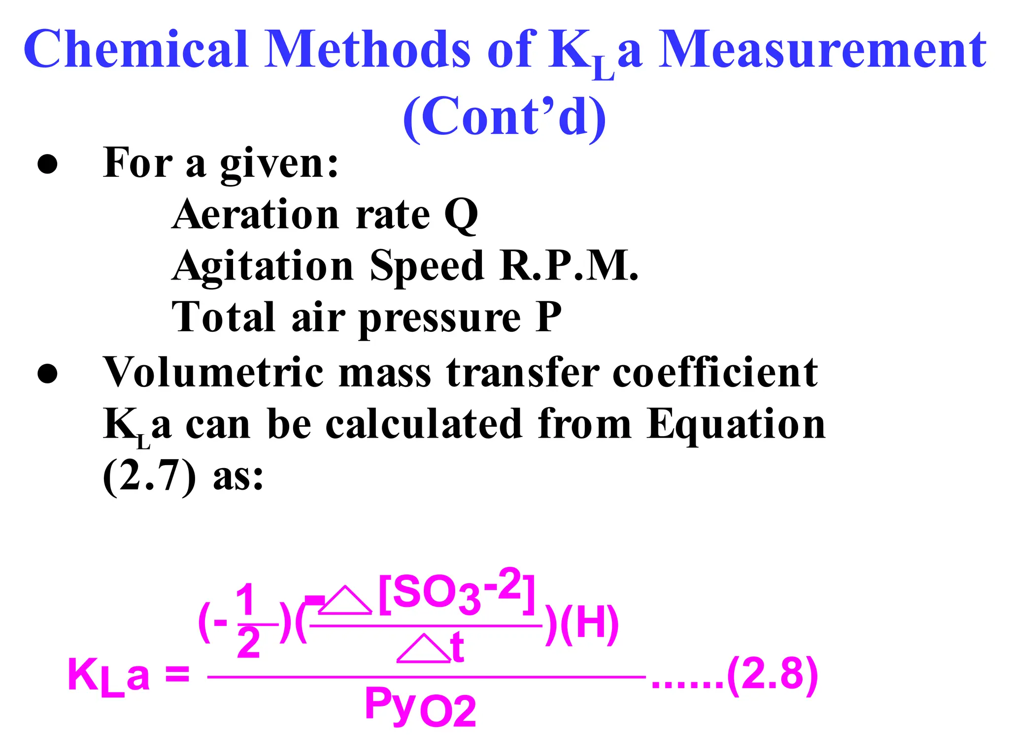 Chemical Methods of KLa Measurement
(Cont’d)
● For a given:
Aeration rate Q
Agitation Speed R.P.M.
Total air pressure P
● Volumetric mass transfer coefficient
KL
a can be calculated from Equation
(2.7) as:
KLa =
)(H)
(- )(
2 t
[SO3-2]
1
PyO2
......(2.8)
-
 