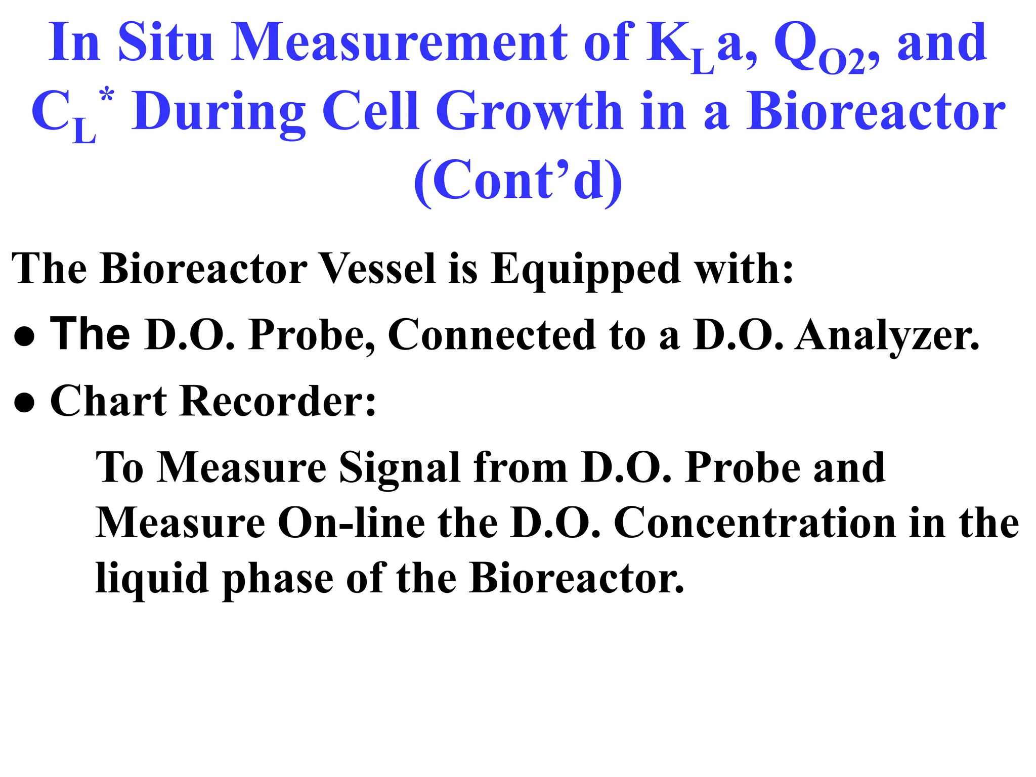 In Situ Measurement of KLa, QO2, and
CL
* During Cell Growth in a Bioreactor
(Cont’d)
The Bioreactor Vessel is Equipped with:
● The D.O. Probe, Connected to a D.O. Analyzer.
● Chart Recorder:
To Measure Signal from D.O. Probe and
Measure On-line the D.O. Concentration in the
liquid phase of the Bioreactor.
 