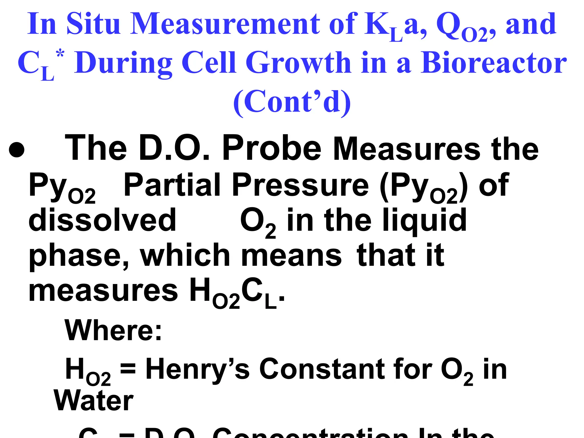 In Situ Measurement of KLa, QO2, and
CL
* During Cell Growth in a Bioreactor
(Cont’d)
● The D.O. Probe Measures the
PyO2 Partial Pressure (PyO2) of
dissolved O2 in the liquid
phase, which means that it
measures HO2CL.
Where:
HO2 = Henry’s Constant for O2 in
Water
 