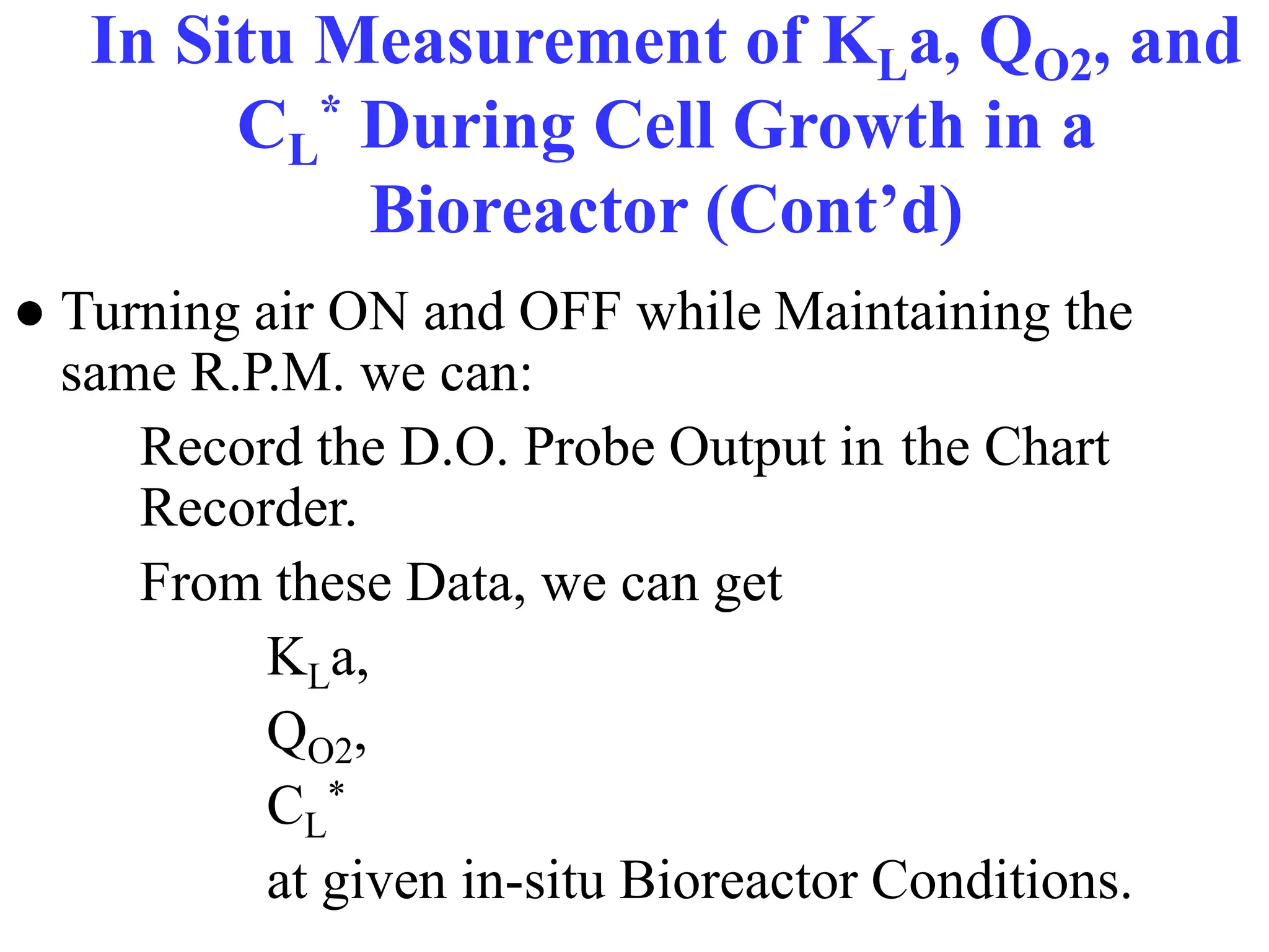In Situ Measurement of KLa, QO2, and
CL
* During Cell Growth in a
Bioreactor (Cont’d)
● Turning air ON and OFF while Maintaining the
same R.P.M. we can:
Record the D.O. Probe Output in the Chart
Recorder.
From these Data, we can get
KLa,
QO2,
CL
*
at given in-situ Bioreactor Conditions.
 