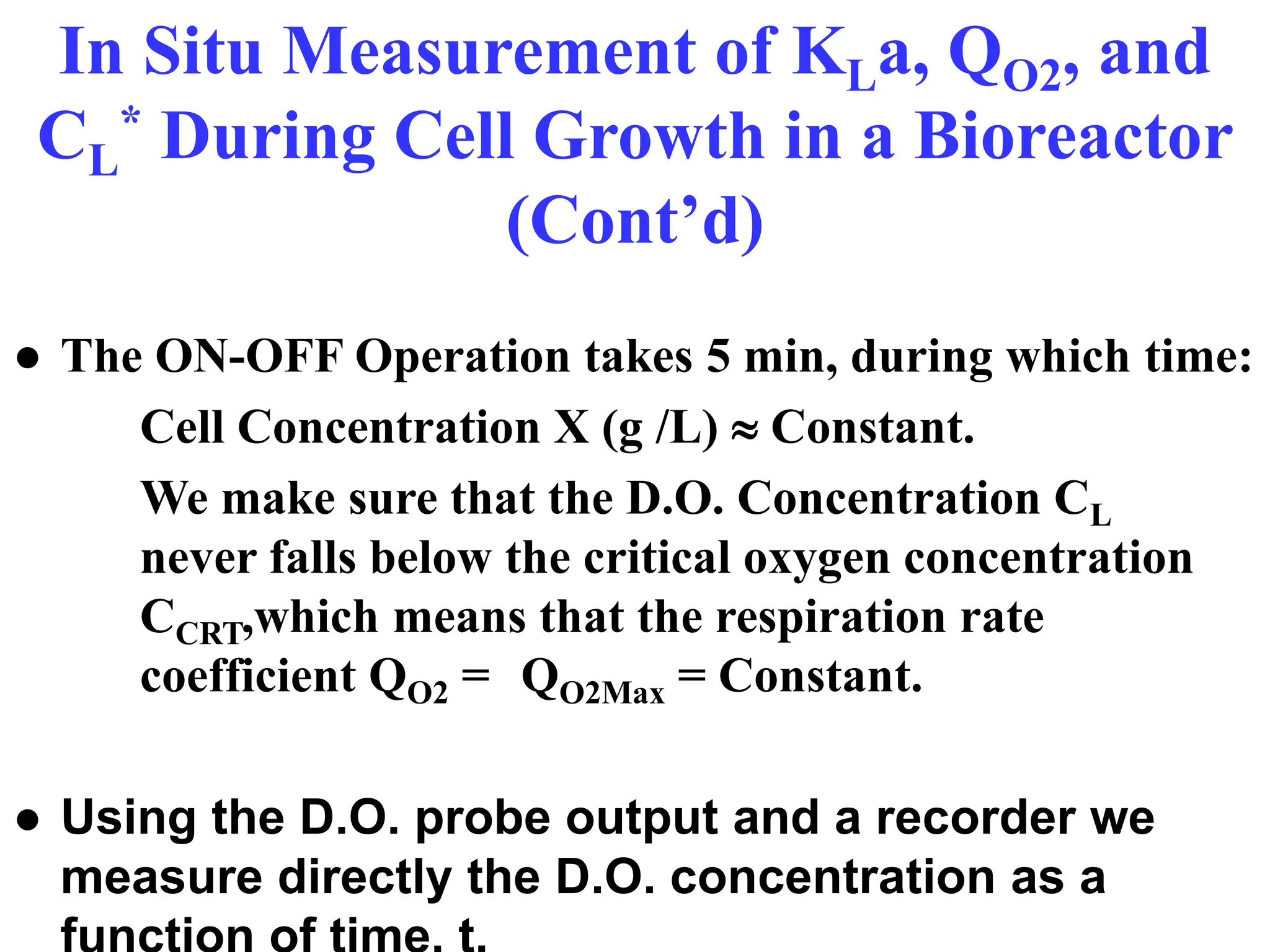In Situ Measurement of KLa, QO2, and
CL
* During Cell Growth in a Bioreactor
(Cont’d)
● The ON-OFF Operation takes 5 min, during which time:
Cell Concentration X (g /L)  Constant.
We make sure that the D.O. Concentration CL
never falls below the critical oxygen concentration
CCRT,which means that the respiration rate
coefficient QO2 = QO2Max = Constant.
● Using the D.O. probe output and a recorder we
measure directly the D.O. concentration as a
 