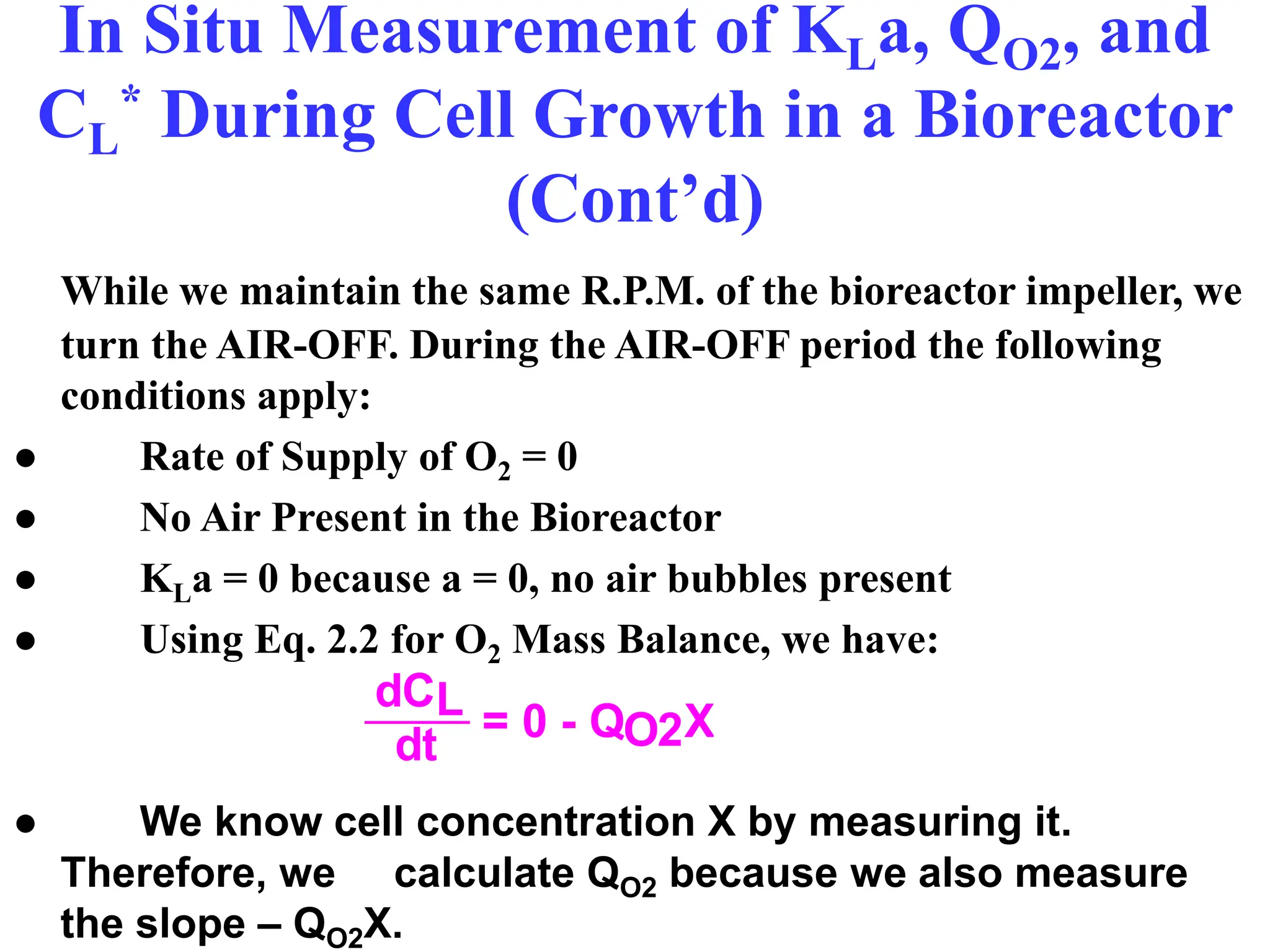 In Situ Measurement of KLa, QO2, and
CL
* During Cell Growth in a Bioreactor
(Cont’d)
While we maintain the same R.P.M. of the bioreactor impeller, we
turn the AIR-OFF. During the AIR-OFF period the following
conditions apply:
● Rate of Supply of O2 = 0
● No Air Present in the Bioreactor
● KLa = 0 because a = 0, no air bubbles present
● Using Eq. 2.2 for O2 Mass Balance, we have:
● We know cell concentration X by measuring it.
Therefore, we calculate QO2 because we also measure
the slope – QO2X.
dCL
dt = 0 - QO2X
 