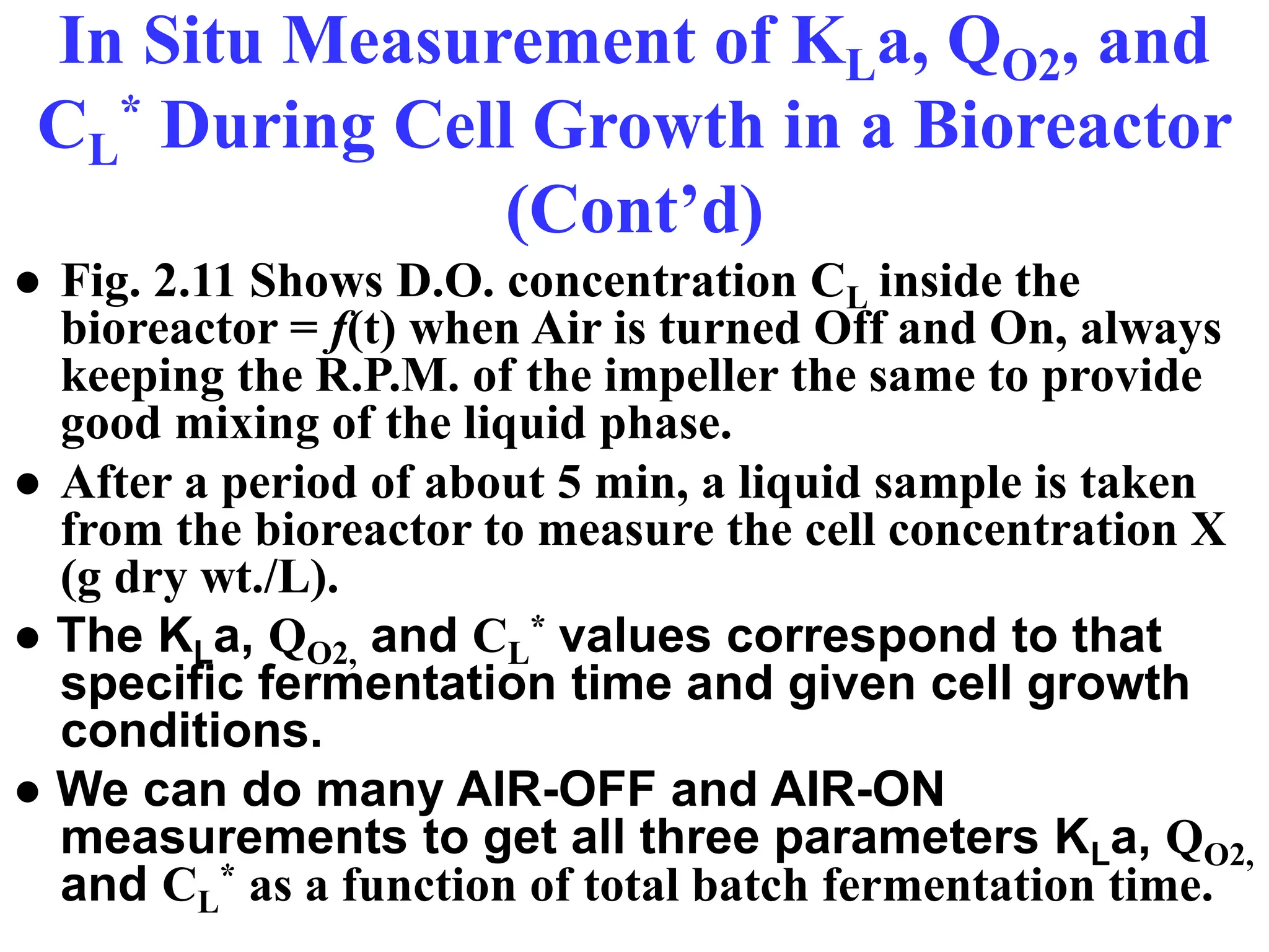In Situ Measurement of KLa, QO2, and
CL
* During Cell Growth in a Bioreactor
(Cont’d)
● Fig. 2.11 Shows D.O. concentration CL inside the
bioreactor = f(t) when Air is turned Off and On, always
keeping the R.P.M. of the impeller the same to provide
good mixing of the liquid phase.
● After a period of about 5 min, a liquid sample is taken
from the bioreactor to measure the cell concentration X
(g dry wt./L).
● The KLa, QO2, and CL
* values correspond to that
specific fermentation time and given cell growth
conditions.
● We can do many AIR-OFF and AIR-ON
measurements to get all three parameters KLa, QO2,
and CL
* as a function of total batch fermentation time.
 