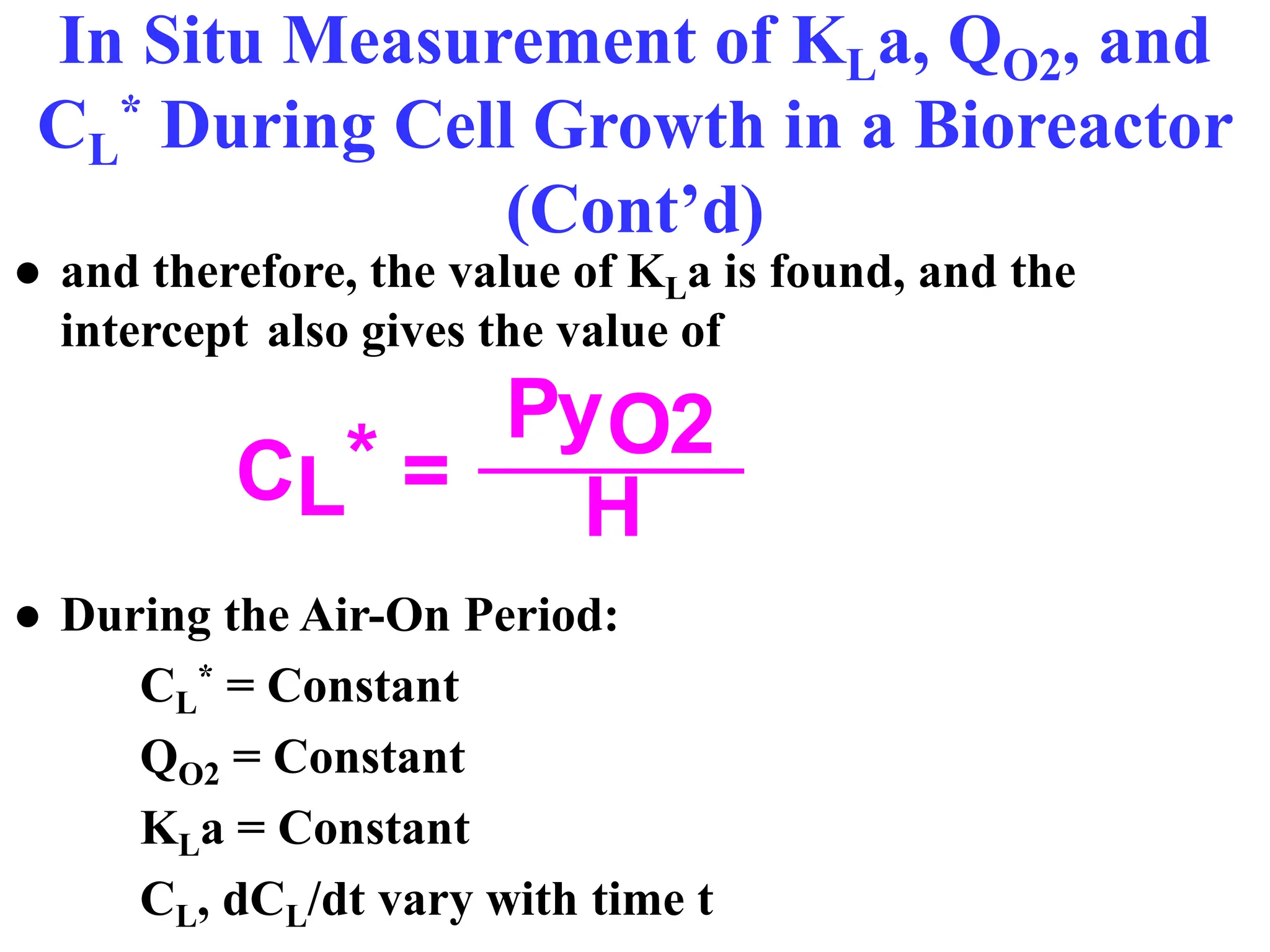 In Situ Measurement of KLa, QO2, and
CL
* During Cell Growth in a Bioreactor
(Cont’d)
● and therefore, the value of KLa is found, and the
intercept also gives the value of
● During the Air-On Period:
CL
* = Constant
QO2 = Constant
KLa = Constant
CL, dCL/dt vary with time t
PyO2
H
CL* =
 