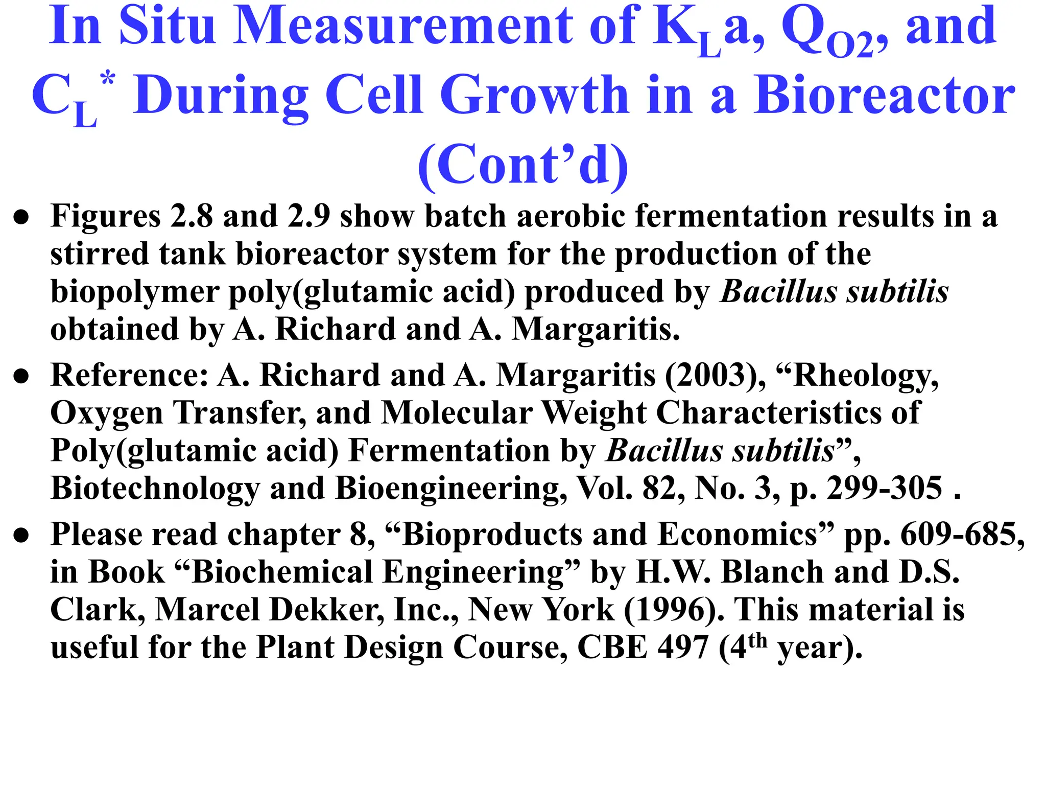 In Situ Measurement of KLa, QO2, and
CL
* During Cell Growth in a Bioreactor
(Cont’d)
● Figures 2.8 and 2.9 show batch aerobic fermentation results in a
stirred tank bioreactor system for the production of the
biopolymer poly(glutamic acid) produced by Bacillus subtilis
obtained by A. Richard and A. Margaritis.
● Reference: A. Richard and A. Margaritis (2003), “Rheology,
Oxygen Transfer, and Molecular Weight Characteristics of
Poly(glutamic acid) Fermentation by Bacillus subtilis”,
Biotechnology and Bioengineering, Vol. 82, No. 3, p. 299-305 .
● Please read chapter 8, “Bioproducts and Economics” pp. 609-685,
in Book “Biochemical Engineering” by H.W. Blanch and D.S.
Clark, Marcel Dekker, Inc., New York (1996). This material is
useful for the Plant Design Course, CBE 497 (4th year).
 