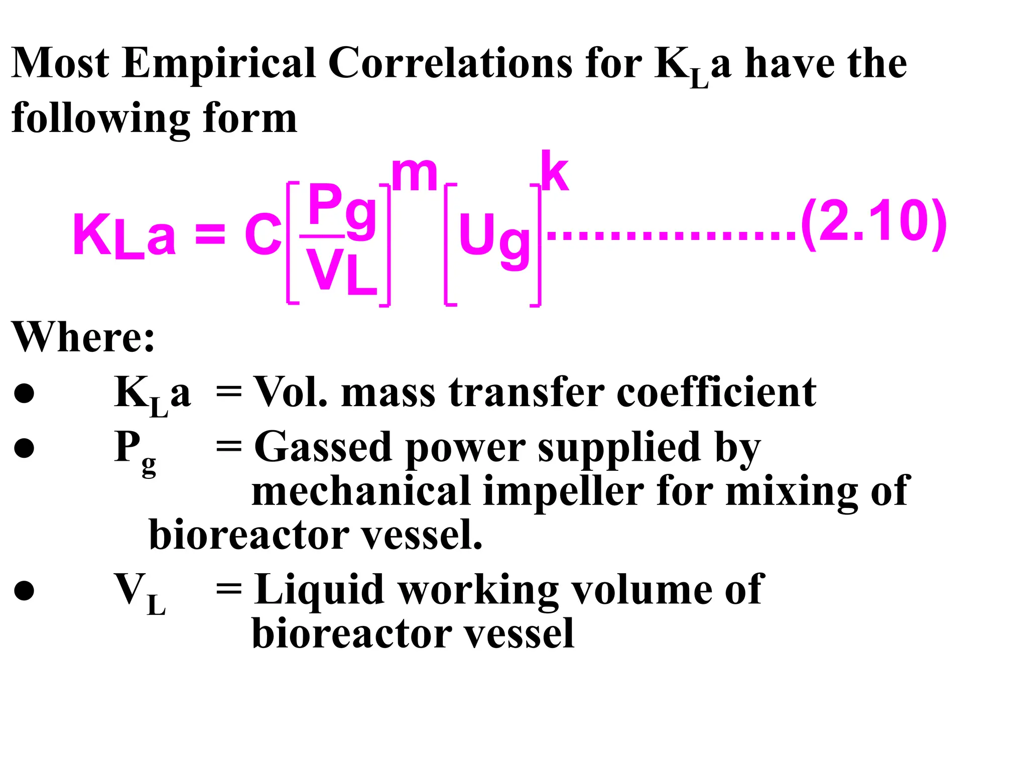 Most Empirical Correlations for KLa have the
following form
Where:
● KLa = Vol. mass transfer coefficient
● Pg = Gassed power supplied by
mechanical impeller for mixing of
bioreactor vessel.
● VL = Liquid working volume of
bioreactor vessel
KLa = C
Pg
VL
m
Ug
k
................(2.10)
 