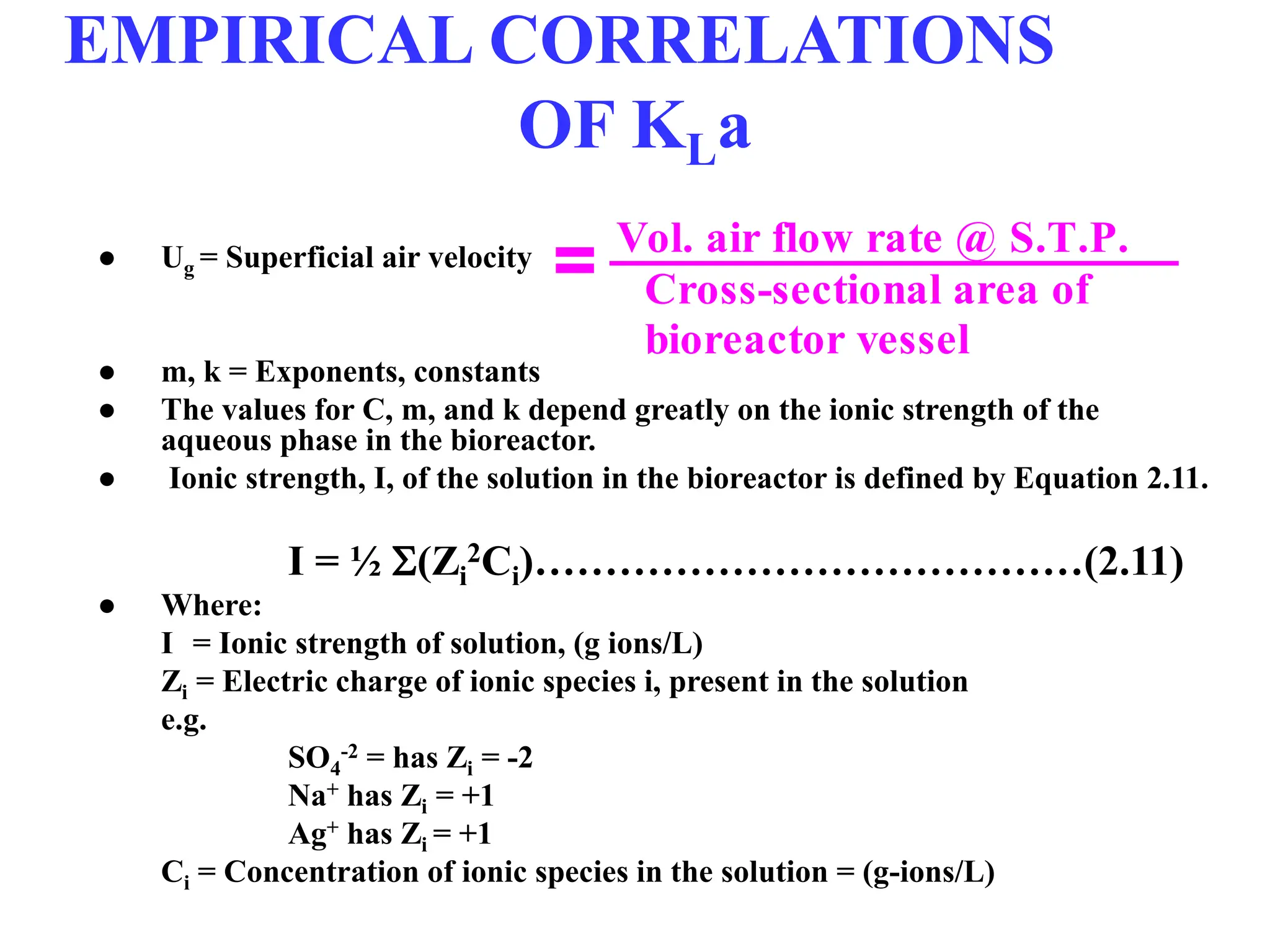 EMPIRICAL CORRELATIONS
OF KLa
● Ug = Superficial air velocity
● m, k = Exponents, constants
● The values for C, m, and k depend greatly on the ionic strength of the
aqueous phase in the bioreactor.
● Ionic strength, I, of the solution in the bioreactor is defined by Equation 2.11.
I = ½ (Zi
2Ci)…………………………………(2.11)
● Where:
I = Ionic strength of solution, (g ions/L)
Zi = Electric charge of ionic species i, present in the solution
e.g.
SO4
-2 = has Zi = -2
Na+ has Zi = +1
Ag+ has Zi = +1
Ci = Concentration of ionic species in the solution = (g-ions/L)
Cross-sectional area of
bioreactor vessel
Vol. air flow rate @ S.T.P.
=
 