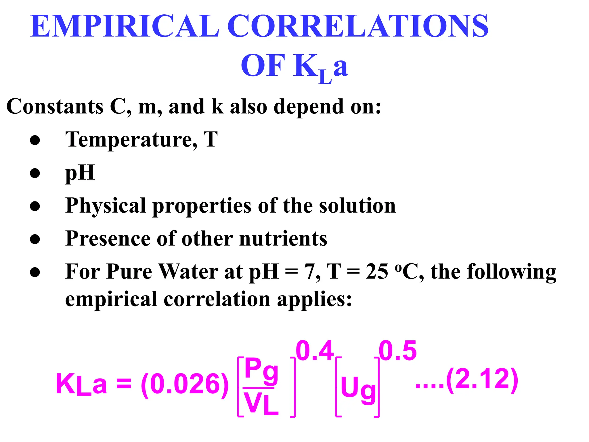 EMPIRICAL CORRELATIONS
OF KLa
Constants C, m, and k also depend on:
● Temperature, T
● pH
● Physical properties of the solution
● Presence of other nutrients
● For Pure Water at pH = 7, T = 25 oC, the following
empirical correlation applies:
KLa = (0.026)
Pg
VL
0.4
Ug
0.5
....(2.12)
 