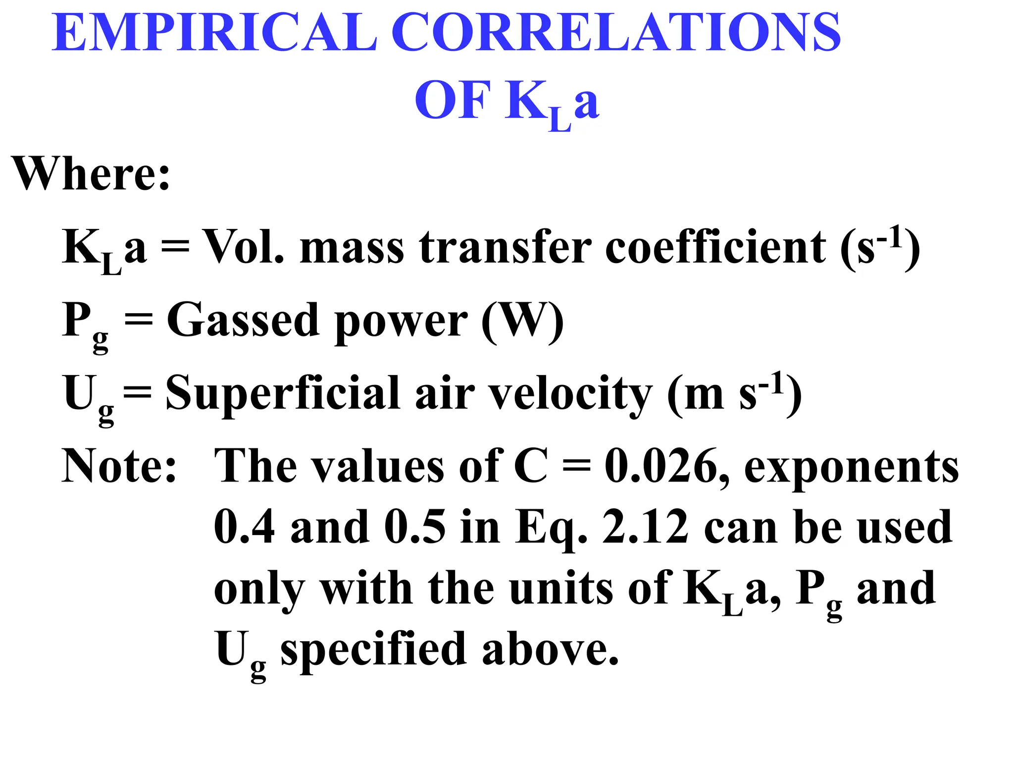 EMPIRICAL CORRELATIONS
OF KLa
Where:
KLa = Vol. mass transfer coefficient (s-1)
Pg = Gassed power (W)
Ug = Superficial air velocity (m s-1)
Note: The values of C = 0.026, exponents
0.4 and 0.5 in Eq. 2.12 can be used
only with the units of KLa, Pg and
Ug specified above.
 