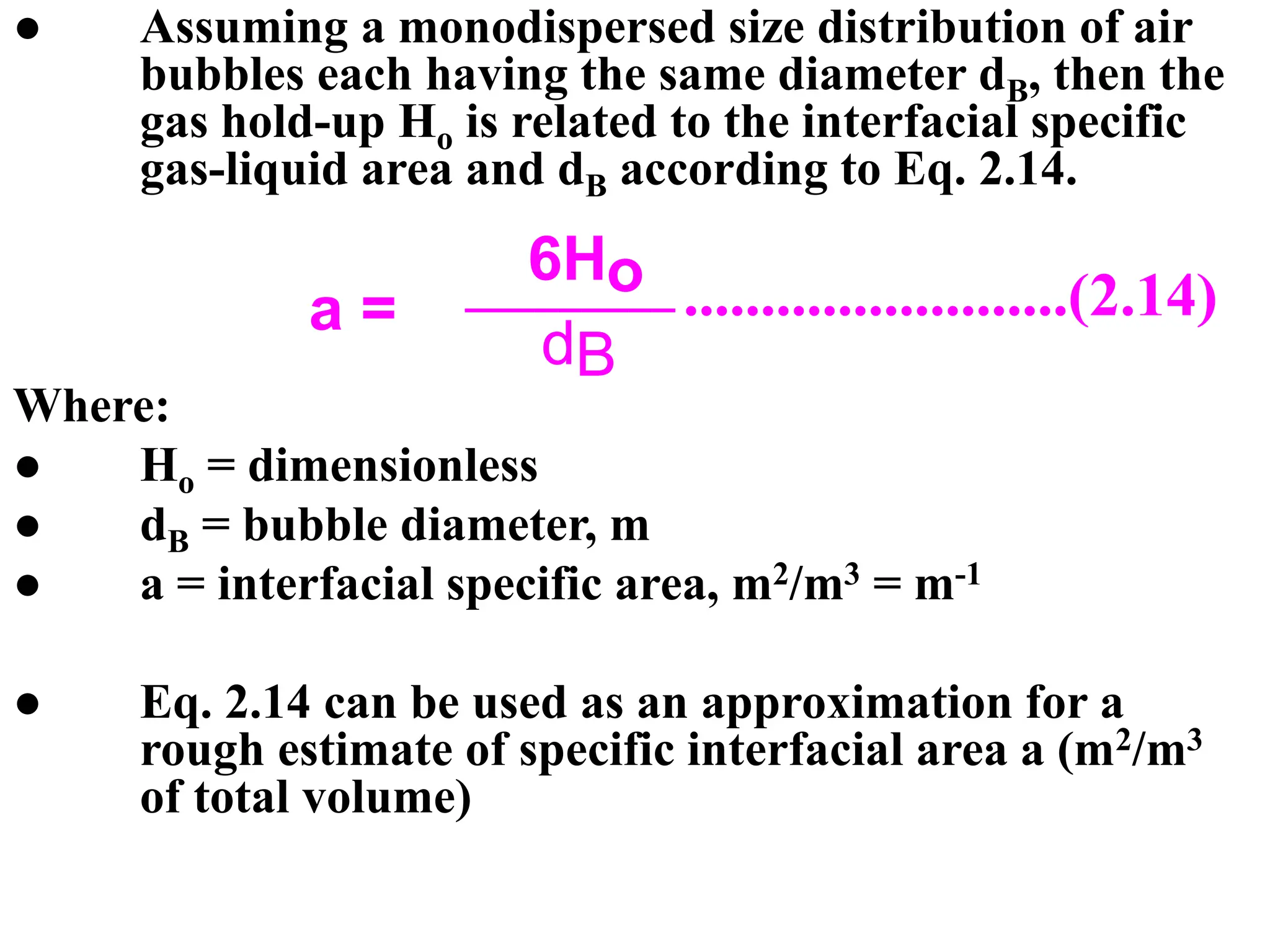 ● Assuming a monodispersed size distribution of air
bubbles each having the same diameter dB, then the
gas hold-up Ho is related to the interfacial specific
gas-liquid area and dB according to Eq. 2.14.
Where:
● Ho = dimensionless
● dB = bubble diameter, m
● a = interfacial specific area, m2/m3 = m-1
● Eq. 2.14 can be used as an approximation for a
rough estimate of specific interfacial area a (m2/m3
of total volume)
.........................(2.14)
dB
6Ho
a =
 