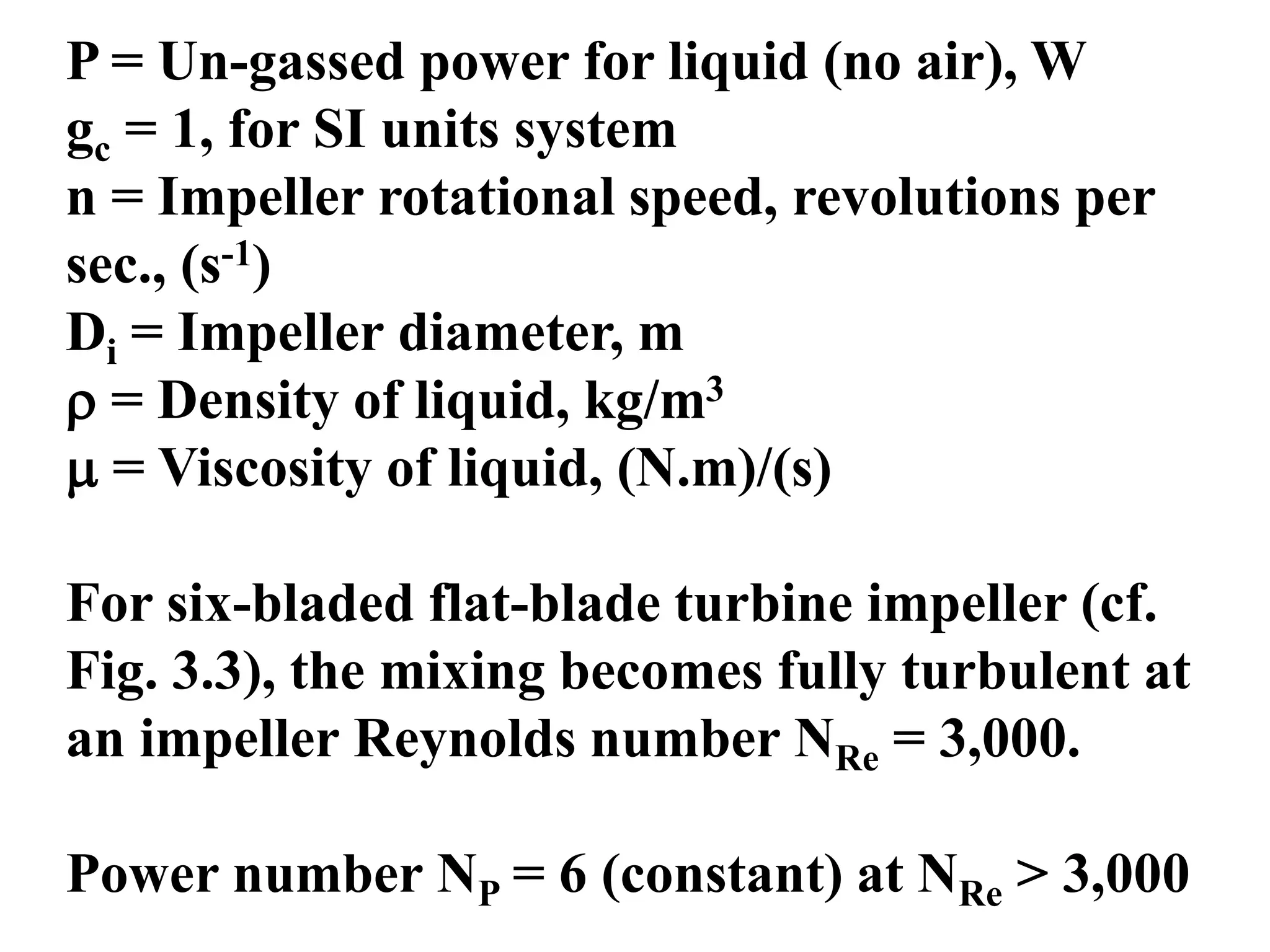 P = Un-gassed power for liquid (no air), W
gc = 1, for SI units system
n = Impeller rotational speed, revolutions per
sec., (s-1)
Di = Impeller diameter, m
 = Density of liquid, kg/m3
 = Viscosity of liquid, (N.m)/(s)
For six-bladed flat-blade turbine impeller (cf.
Fig. 3.3), the mixing becomes fully turbulent at
an impeller Reynolds number NRe = 3,000.
Power number NP = 6 (constant) at NRe > 3,000
 
