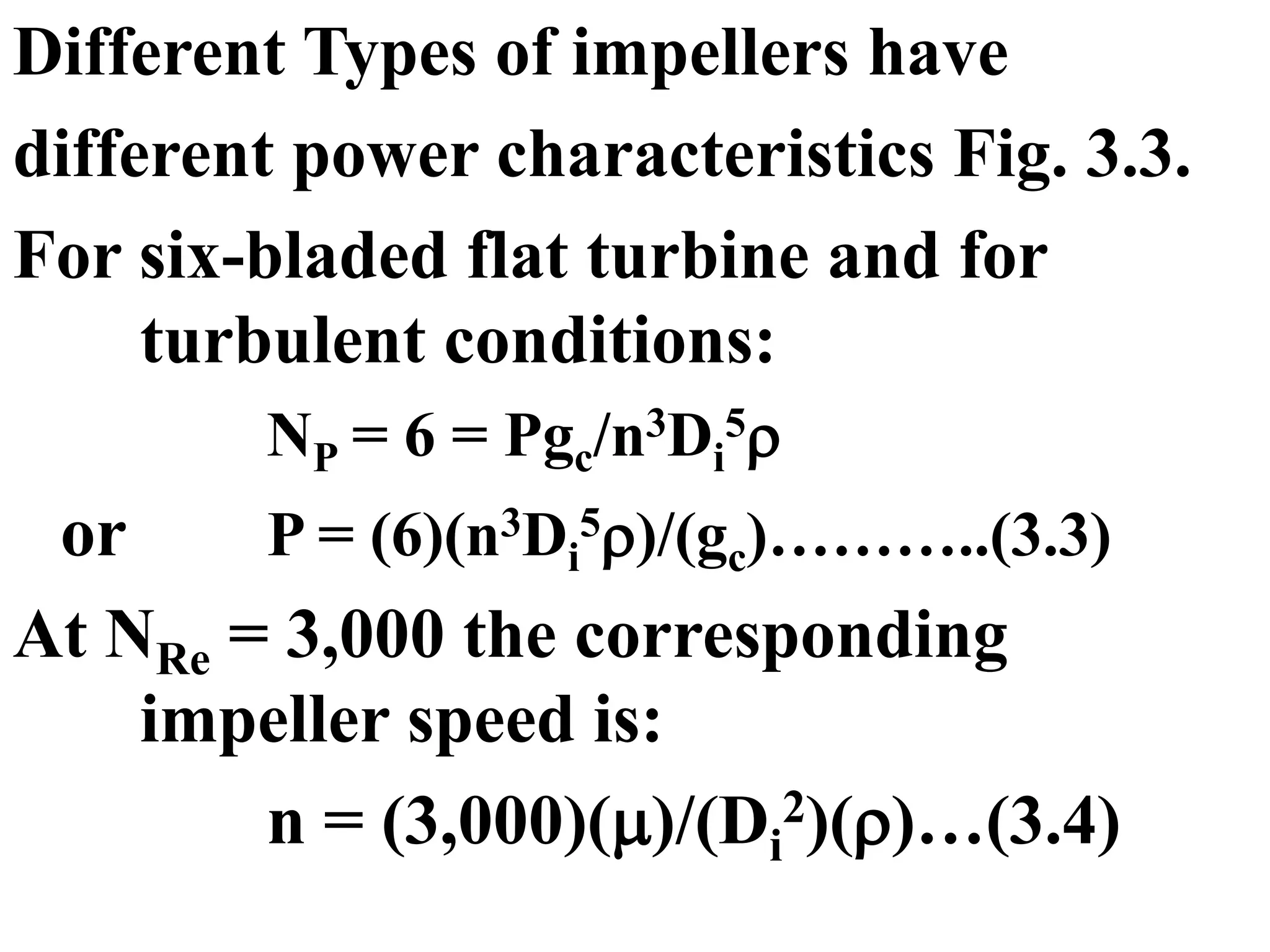 Different Types of impellers have
different power characteristics Fig. 3.3.
For six-bladed flat turbine and for
turbulent conditions:
NP = 6 = Pgc/n3Di
5
or P = (6)(n3Di
5)/(gc)………..(3.3)
At NRe = 3,000 the corresponding
impeller speed is:
n = (3,000)()/(Di
2)()…(3.4)
 