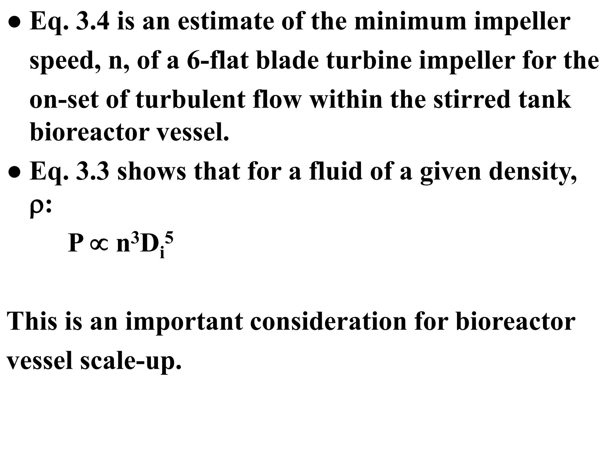 ● Eq. 3.4 is an estimate of the minimum impeller
speed, n, of a 6-flat blade turbine impeller for the
on-set of turbulent flow within the stirred tank
bioreactor vessel.
● Eq. 3.3 shows that for a fluid of a given density,
:
P  n3Di
5
This is an important consideration for bioreactor
vessel scale-up.
 
