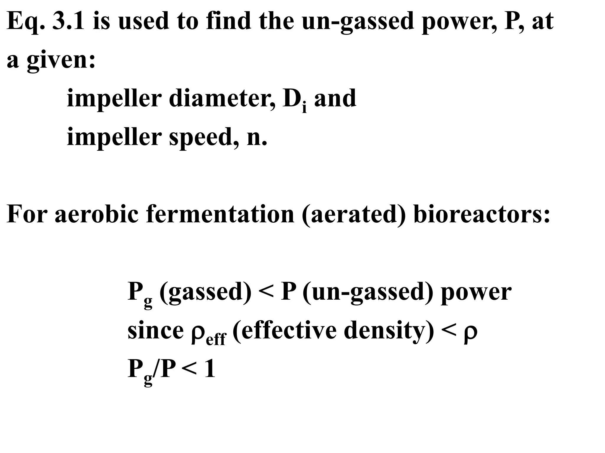 Eq. 3.1 is used to find the un-gassed power, P, at
a given:
impeller diameter, Di and
impeller speed, n.
For aerobic fermentation (aerated) bioreactors:
Pg (gassed) < P (un-gassed) power
since eff (effective density) < 
Pg/P < 1
 