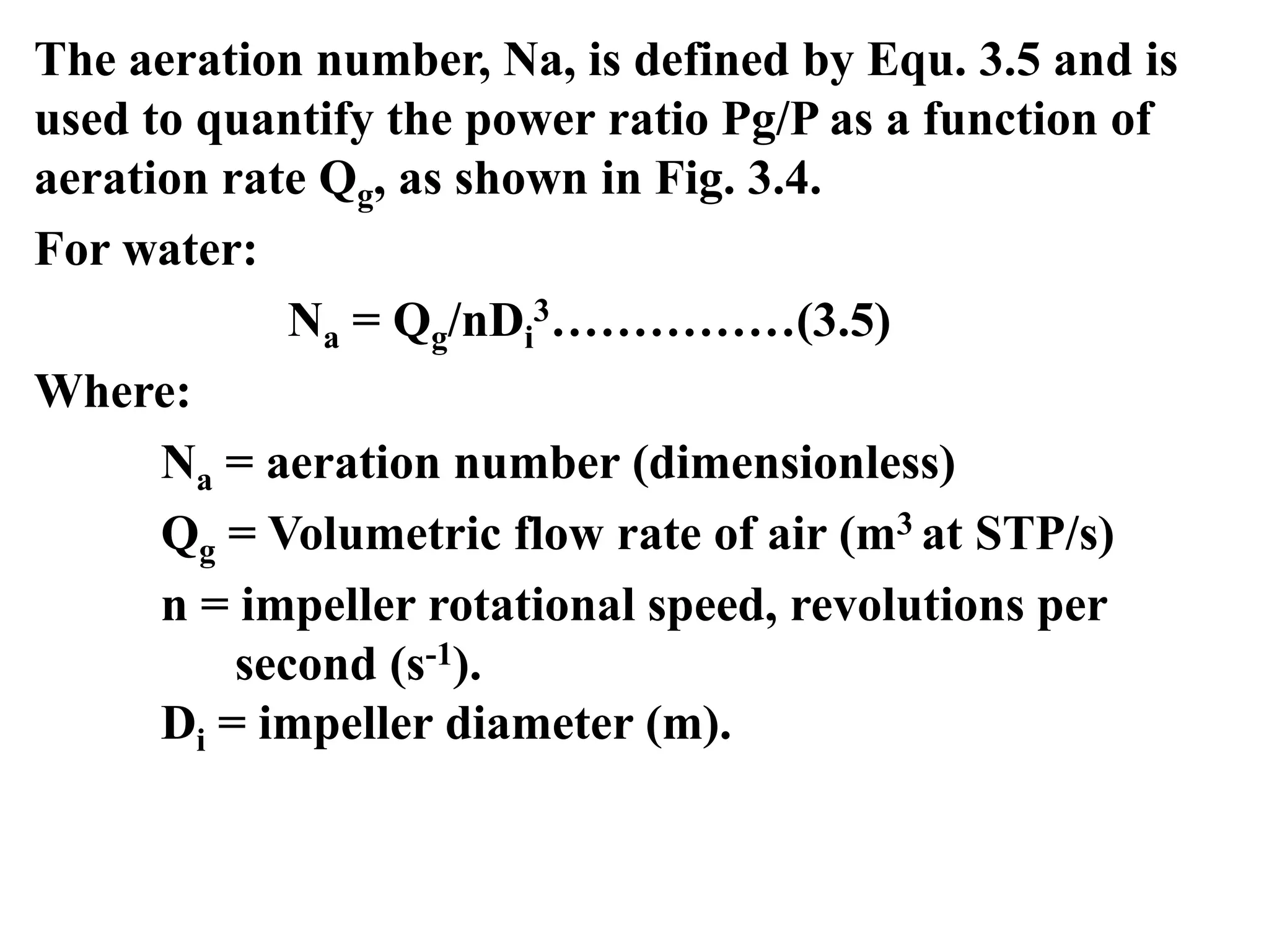 The aeration number, Na, is defined by Equ. 3.5 and is
used to quantify the power ratio Pg/P as a function of
aeration rate Qg, as shown in Fig. 3.4.
For water:
Na = Qg/nDi
3……………(3.5)
Where:
Na = aeration number (dimensionless)
Qg = Volumetric flow rate of air (m3 at STP/s)
n = impeller rotational speed, revolutions per
second (s-1).
Di = impeller diameter (m).
 