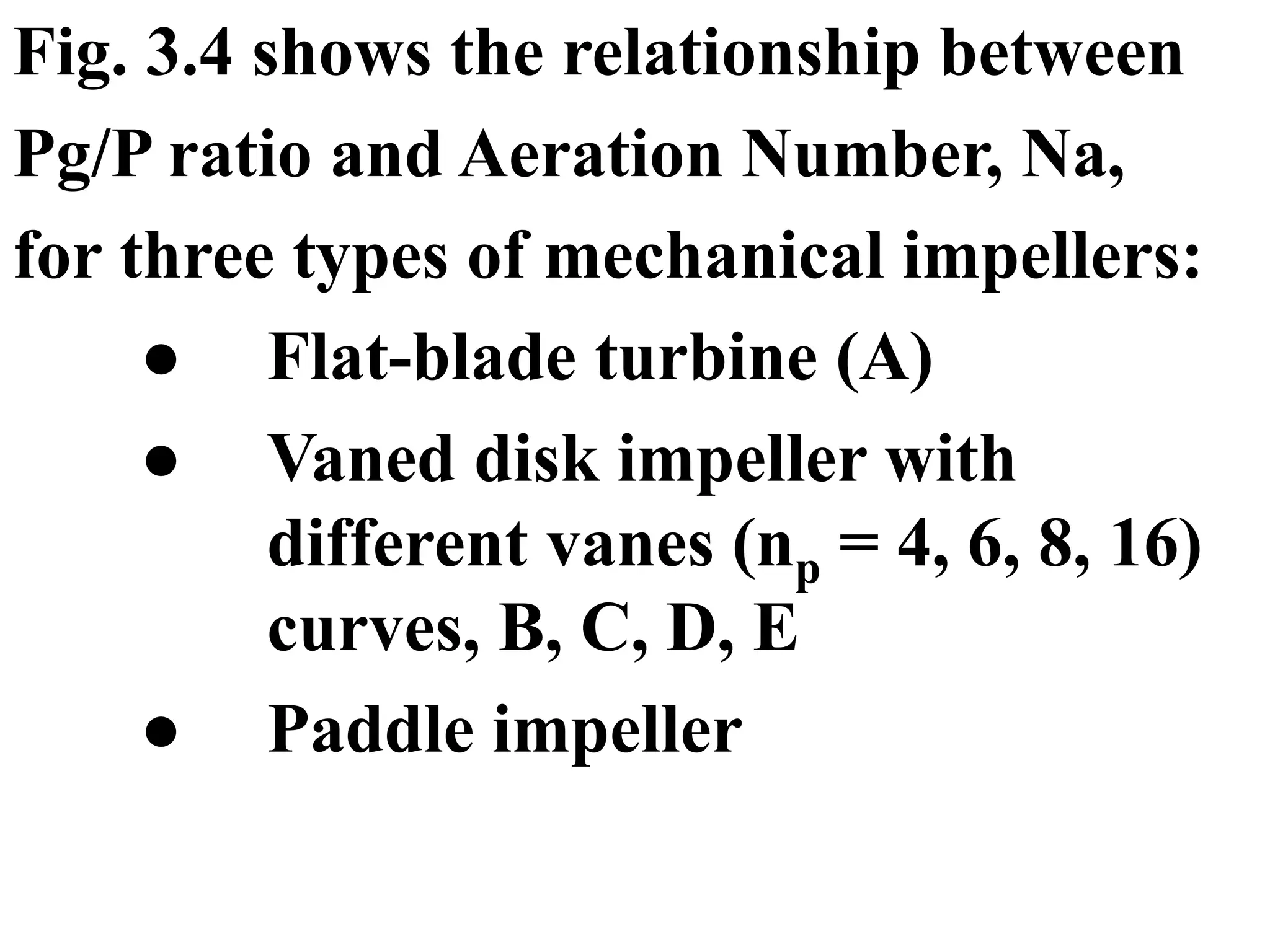 Fig. 3.4 shows the relationship between
Pg/P ratio and Aeration Number, Na,
for three types of mechanical impellers:
● Flat-blade turbine (A)
● Vaned disk impeller with
different vanes (np = 4, 6, 8, 16)
curves, B, C, D, E
● Paddle impeller
 