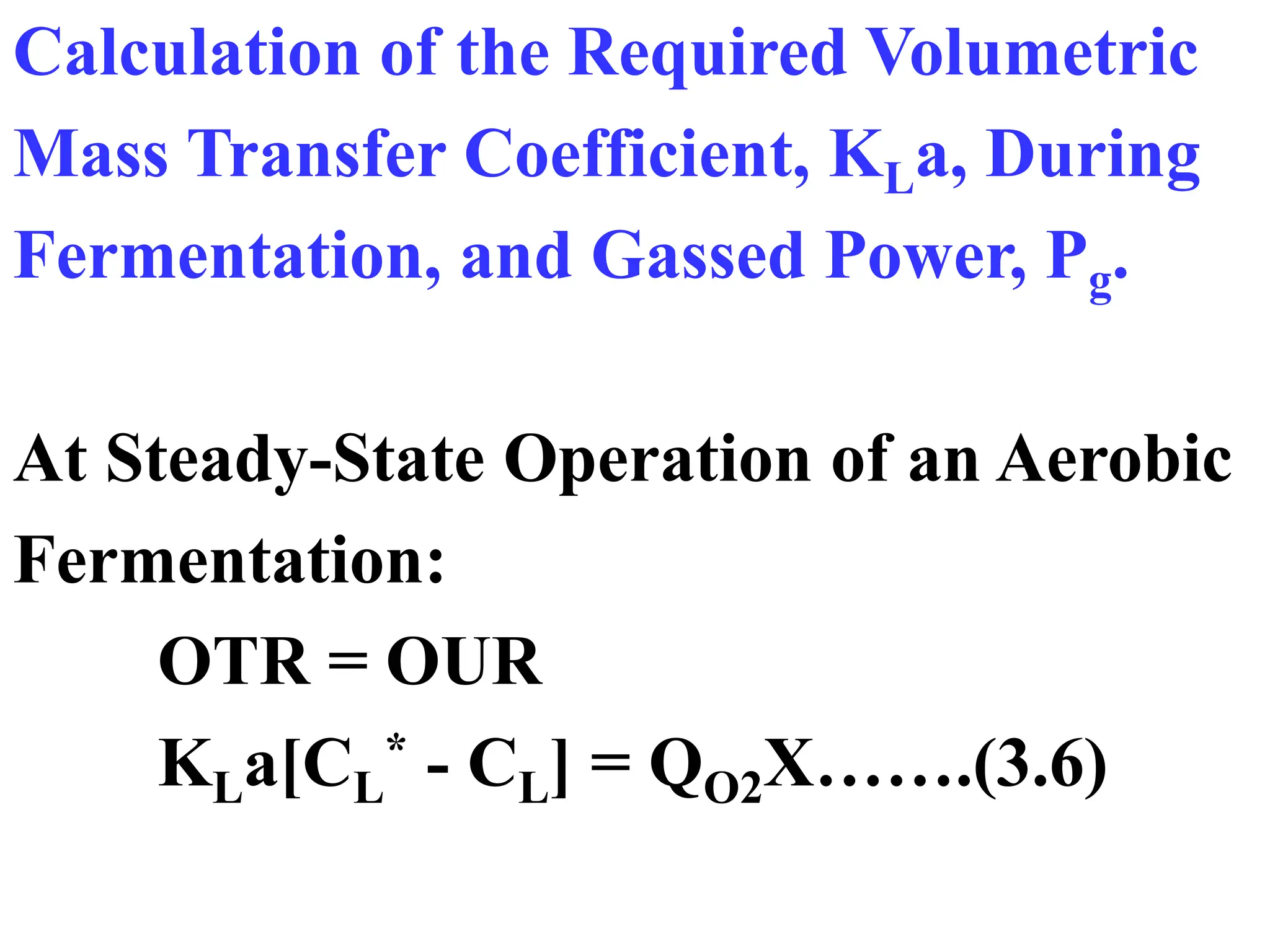 Calculation of the Required Volumetric
Mass Transfer Coefficient, KLa, During
Fermentation, and Gassed Power, Pg.
At Steady-State Operation of an Aerobic
Fermentation:
OTR = OUR
KLa[CL
* - CL] = QO2X…….(3.6)
 