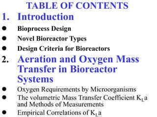 TABLE OF CONTENTS
1. Introduction
 Bioprocess Design
 Novel Bioreactor Types
 Design Criteria for Bioreactors
2. Aeration and Oxygen Mass
Transfer in Bioreactor
Systems
 Oxygen Requirements by Microorganisms
 The volumetric Mass Transfer Coefficient KLa
and Methods of Measurements
 Empirical Correlations of KLa
 