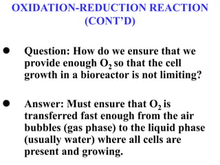 OXIDATION-REDUCTION REACTION
(CONT’D)
 Question: How do we ensure that we
provide enough O2 so that the cell
growth in a bioreactor is not limiting?
 Answer: Must ensure that O2 is
transferred fast enough from the air
bubbles (gas phase) to the liquid phase
(usually water) where all cells are
present and growing.
 