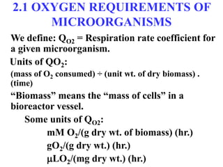2.1 OXYGEN REQUIREMENTS OF
MICROORGANISMS
We define: QO2 = Respiration rate coefficient for
a given microorganism.
Units of QO2:
(mass of O2 consumed) ÷ (unit wt. of dry biomass) .
(time)
“Biomass” means the “mass of cells” in a
bioreactor vessel.
Some units of QO2:
mM O2/(g dry wt. of biomass) (hr.)
gO2/(g dry wt.) (hr.)
LO2/(mg dry wt.) (hr.)
 