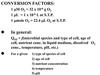 CONVERSION FACTORS:
1 M O2 = 32 x 10-6 g O2
1 L = 1 x 10-6 L at S.T.P.
1 mole O2 = 22.4 L O2 at S.T.P.
 In general:
QO2 = f(microbial species and type of cell, age of
cell, nutrient conc. in liquid medium, dissolved O2
conc., temperature, pH, etc.)
 For a given: 1) type of species of cell
2) age of cell
3) nutrient concentration
4) temperature
5) pH
 