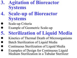 3. Agitation of Bioreactor
Systems
4. Scale-up of Bioreactor
Systems
 Scale-up Criteria
 Example of Geometric Scale-up
5. Sterilization of Liquid Media
 Kinetics of Thermal Death of Microorganisms
 Batch Sterilization of Liquid Media
 Continuous Sterilization of Liquid Media
 Examples of Design for Continuous Liquid
Medium Sterilization in a Tubular Sterilizer
 