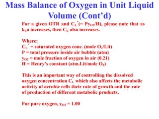 Mass Balance of Oxygen in Unit Liquid
Volume (Cont’d)
For a given OTR and CL
*
(= PyO2/H), please note that as
kLa increases, then CL also increases.
Where:
CL
*
= saturated oxygen conc. (mole O2/Lit)
P = total pressure inside air bubble (atm)
yO2 = mole fraction of oxygen in air (0.21)
H = Henry’s constant (atm.Lit/mole O2)
This is an important way of controlling the dissolved
oxygen concentration CL which also affects the metabolic
activity of aerobic cells their rate of growth and the rate
of production of different metabolic products.
For pure oxygen, yO2 = 1.00
 