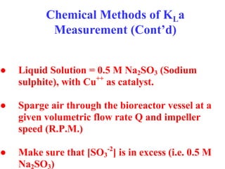 Chemical Methods of KLa
Measurement (Cont’d)
● Liquid Solution = 0.5 M Na2SO3 (Sodium
sulphite), with Cu++
as catalyst.
● Sparge air through the bioreactor vessel at a
given volumetric flow rate Q and impeller
speed (R.P.M.)
● Make sure that [SO3
-2
] is in excess (i.e. 0.5 M
Na2SO3)
 