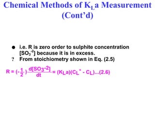 Chemical Methods of KLa Measurement
(Cont’d)
 i.e. R is zero order to sulphite concentration
[SO3
-2
] because it is in excess.
? From stoichiometry shown in Eq. (2.5)
dt
1 d[SO3-2]
2
R = (- ) = (KLa)(CL* - CL)...(2.6)
 