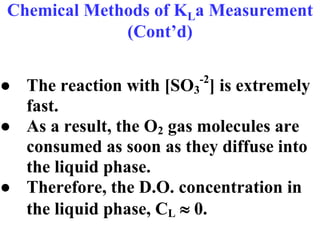 Chemical Methods of KLa Measurement
(Cont’d)
● The reaction with [SO3
-2
] is extremely
fast.
● As a result, the O2 gas molecules are
consumed as soon as they diffuse into
the liquid phase.
● Therefore, the D.O. concentration in
the liquid phase, CL  0.
 