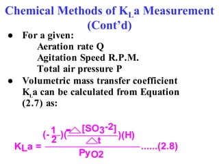 Chemical Methods of KLa Measurement
(Cont’d)
● For a given:
Aeration rate Q
Agitation Speed R.P.M.
Total air pressure P
● Volumetric mass transfer coefficient
KL
a can be calculated from Equation
(2.7) as:
KLa =
)(H)
(- )(
2 t
[SO3-2]
1
PyO2
......(2.8)
-
 