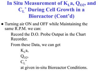 In Situ Measurement of KLa, QO2, and
CL
* During Cell Growth in a
Bioreactor (Cont’d)
● Turning air ON and OFF while Maintaining the
same R.P.M. we can:
Record the D.O. Probe Output in the Chart
Recorder.
From these Data, we can get
KLa,
QO2,
CL
*
at given in-situ Bioreactor Conditions.
 