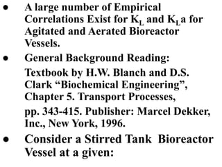 ● A large number of Empirical
Correlations Exist for KL and KLa for
Agitated and Aerated Bioreactor
Vessels.
● General Background Reading:
Textbook by H.W. Blanch and D.S.
Clark “Biochemical Engineering”,
Chapter 5. Transport Processes,
pp. 343-415. Publisher: Marcel Dekker,
Inc., New York, 1996.
● Consider a Stirred Tank Bioreactor
Vessel at a given:
 