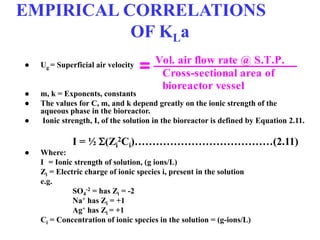 EMPIRICAL CORRELATIONS
OF KLa
● Ug = Superficial air velocity
● m, k = Exponents, constants
● The values for C, m, and k depend greatly on the ionic strength of the
aqueous phase in the bioreactor.
● Ionic strength, I, of the solution in the bioreactor is defined by Equation 2.11.
I = ½ (Zi
2Ci)…………………………………(2.11)
● Where:
I = Ionic strength of solution, (g ions/L)
Zi = Electric charge of ionic species i, present in the solution
e.g.
SO4
-2 = has Zi = -2
Na+ has Zi = +1
Ag+ has Zi = +1
Ci = Concentration of ionic species in the solution = (g-ions/L)
Cross-sectional area of
bioreactor vessel
Vol. air flow rate @ S.T.P.
=
 