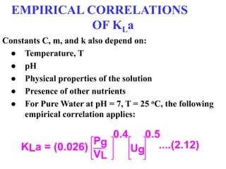 EMPIRICAL CORRELATIONS
OF KLa
Constants C, m, and k also depend on:
● Temperature, T
● pH
● Physical properties of the solution
● Presence of other nutrients
● For Pure Water at pH = 7, T = 25 oC, the following
empirical correlation applies:
KLa = (0.026)
Pg
VL
0.4
Ug
0.5
....(2.12)
 