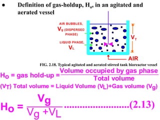 ● Definition of gas-holdup, Ho, in an agitated and
aerated vessel
T
V
AIR
LIQUID PHASE,
VL
AIR BUBBLES,
Vg (DISPERSED
PHASE)
Ho = gas hold-up =
Volume occupied by gas phase
Total volume
(VT) Total volume = Liquid Volume (VL)+Gas volume (Vg)
Ho =
Vg
Vg +VL
.........................(2.13)
FIG. 2.18. Typical agitated and aerated stirred tank bioreactor vessel
 