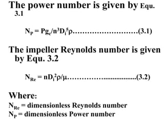 The power number is given by Equ.
3.1
NP = Pgc/n3Di
5………………………(3.1)
The impeller Reynolds number is given
by Equ. 3.2
NRe = nDi
2/……………..................(3.2)
Where:
NRe = dimensionless Reynolds number
NP = dimensionless Power number
 