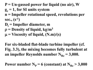 P = Un-gassed power for liquid (no air), W
gc = 1, for SI units system
n = Impeller rotational speed, revolutions per
sec., (s-1)
Di = Impeller diameter, m
 = Density of liquid, kg/m3
 = Viscosity of liquid, (N.m)/(s)
For six-bladed flat-blade turbine impeller (cf.
Fig. 3.3), the mixing becomes fully turbulent at
an impeller Reynolds number NRe = 3,000.
Power number NP = 6 (constant) at NRe > 3,000
 