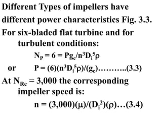 Different Types of impellers have
different power characteristics Fig. 3.3.
For six-bladed flat turbine and for
turbulent conditions:
NP = 6 = Pgc/n3Di
5
or P = (6)(n3Di
5)/(gc)………..(3.3)
At NRe = 3,000 the corresponding
impeller speed is:
n = (3,000)()/(Di
2)()…(3.4)
 
