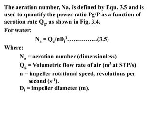 The aeration number, Na, is defined by Equ. 3.5 and is
used to quantify the power ratio Pg/P as a function of
aeration rate Qg, as shown in Fig. 3.4.
For water:
Na = Qg/nDi
3……………(3.5)
Where:
Na = aeration number (dimensionless)
Qg = Volumetric flow rate of air (m3 at STP/s)
n = impeller rotational speed, revolutions per
second (s-1).
Di = impeller diameter (m).
 