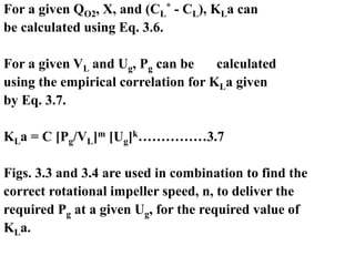 For a given QO2, X, and (CL
* - CL), KLa can
be calculated using Eq. 3.6.
For a given VL and Ug, Pg can be calculated
using the empirical correlation for KLa given
by Eq. 3.7.
KLa = C [Pg/VL]m [Ug]k……………3.7
Figs. 3.3 and 3.4 are used in combination to find the
correct rotational impeller speed, n, to deliver the
required Pg at a given Ug, for the required value of
KLa.
 