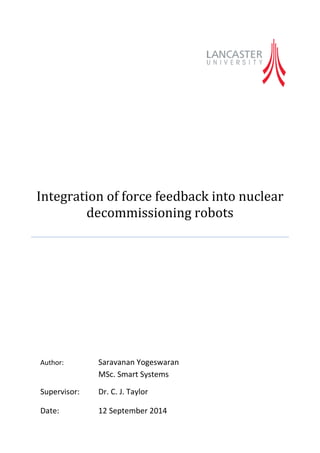 Integration of force feedback into nuclear decommissioning robots 
Author: Saravanan Yogeswaran 
MSc. Smart Systems 
Supervisor: Dr. C. J. Taylor 
Date: 12 September 2014 
 