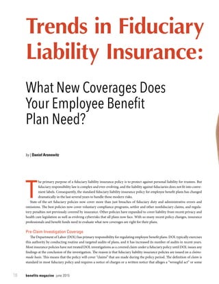 benefits magazine  june 201518
Trends in Fiduciary
Liability Insurance:
T
he primary purpose of a fiduciary liability insurance policy is to protect against personal liability for trustees. But
fiduciary responsibility law is complex and ever-evolving, and the liability against fiduciaries does not fit into conve-
nient labels. Consequently, the standard fiduciary liability insurance policy for employee benefit plans has changed
dramatically in the last several years to handle these modern risks.
State-of-the-art fiduciary policies now cover more than just breaches of fiduciary duty and administrative errors and
omissions. The best policies now cover voluntary compliance programs, settlor and other nonfiduciary claims, and regula-
tory penalties not previously covered by insurance. Other policies have expanded to cover liability from recent privacy and
health care legislation as well as evolving cyberrisks that all plans now face. With so many recent policy changes, insurance
professionals and benefit funds need to evaluate what new coverages are right for their plans.
Pre-Claim Investigation Coverage
The Department of Labor (DOL) has primary responsibility for regulating employee benefit plans. DOL typically exercises
this authority by conducting routine and targeted audits of plans, and it has increased its number of audits in recent years.
Most insurance policies have not treated DOL investigations as a covered claim under a fiduciary policy until DOL issues any
findings at the conclusion of the investigation. The reason is that fiduciary liability insurance policies are issued on a claims-
made basis. This means that the policy will cover “claims” that are made during the policy period. The definition of claim is
standard in most fiduciary policy and requires a notice of charges or a written notice that alleges a “wrongful act” or some
What New Coverages Does
Your Employee Benefit
Plan Need?
by | Daniel Aronowitz
 