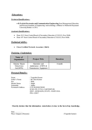 Education:-
Technical Qualifications:-
 B.Tech in Electronics and Communication Engineering from Management Education
and Research institute of Engineering and technology affiliated to Maharshi Dayanand
University,Rohtak in 2013.
Academic Qualifications:-
 Done 10+2 from CentralBoard of Secondary Education (C.B.S.E) ,New Delhi.
 Done 10th
from Central Board of Secondary Education (C.B.S.E) ,New Delhi.
Technical skills:-
 Cisco Certified Network Associate ( R&S)
Training Undertaken:
Name of
Organization Project Title Duration
Sistema Shyam
Teleservices
Ltd.(MTS)
Operation and
maintenance of BTS &
Transmission Equipment
4 month
Personal Details:-
Name : Yogender Kuamr
Father’s Name : Mr. Ram Kumar
Sex : Male
Marital Status : Single
Nationality : Indian
Permanent Address : C/O: RAM KUMAR
H.NO-329, V.P.O:- CARTERPURI
DIST: -GURGAON, STATE:- HARYANA
PIN:-122017
I hereby declare that the information stated above is true to the best of my knowledge.
Date…………..
Place: Gurgaon (Haryana) (Yogender kumar)
 